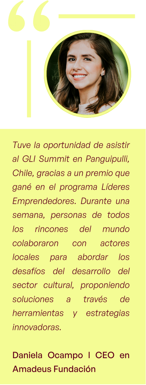 "Tuve la oportunidad de asistir al GLI Summit en Panguipulli, Chile, gracias a un premio que gané en el programa Líderes Emprendedores. Durante una semana, personas de todos los rincones del mundo colaboraron con actores locales para abordar los desafíos del desarrollo del sector cultural, proponiendo soluciones a través de herramientas y estrategias innovadoras." - Daniela Ocampo l CEO en Amadeus Fundación