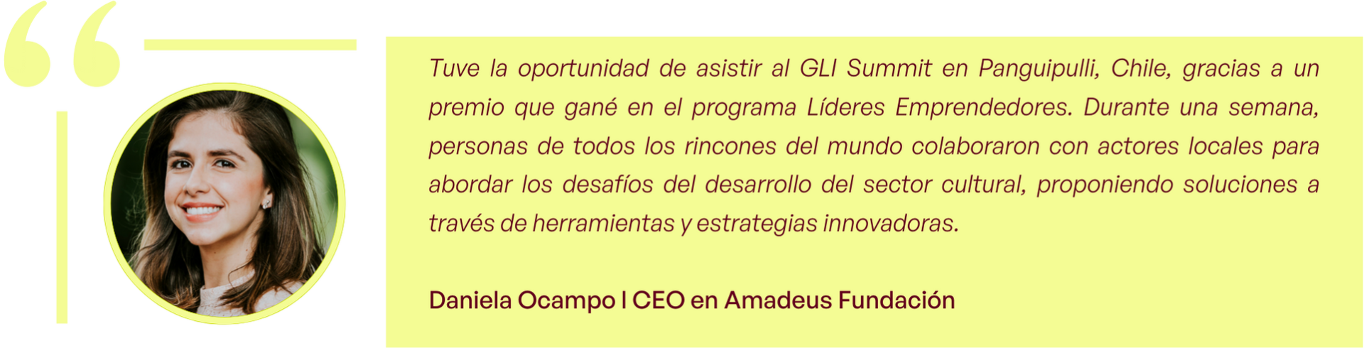 "Tuve la oportunidad de asistir al GLI Summit en Panguipulli, Chile, gracias a un premio que gané en el programa Líderes Emprendedores. Durante una semana, personas de todos los rincones del mundo colaboraron con actores locales para abordar los desafíos del desarrollo del sector cultural, proponiendo soluciones a través de herramientas y estrategias innovadoras." - Daniela Ocampo l CEO en Amadeus Fundación